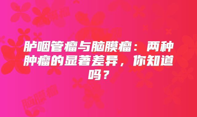 胪咽管瘤与脑膜瘤：两种肿瘤的显著差异，你知道吗？