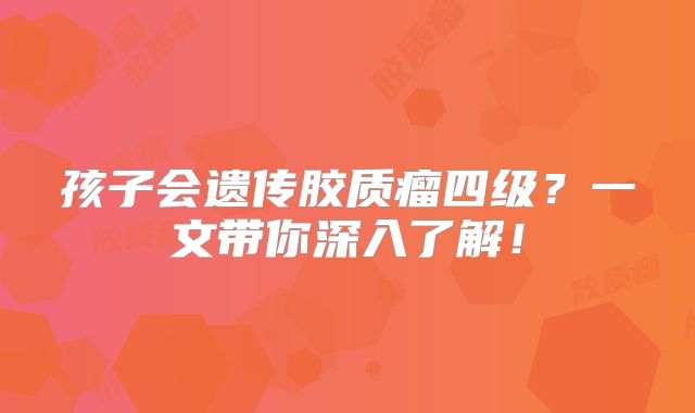 孩子会遗传胶质瘤四级？一文带你深入了解！