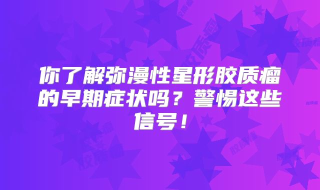 你了解弥漫性星形胶质瘤的早期症状吗？警惕这些信号！