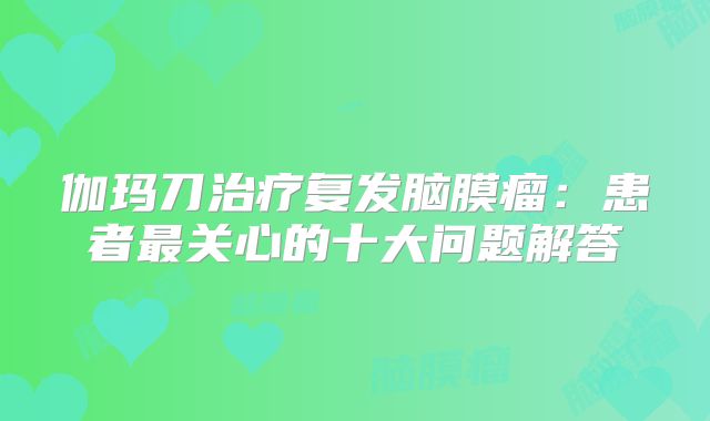 伽玛刀治疗复发脑膜瘤：患者最关心的十大问题解答