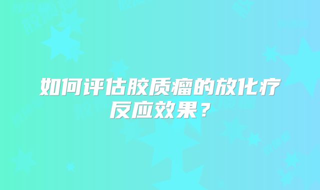 如何评估胶质瘤的放化疗反应效果？