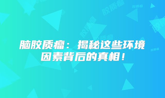 脑胶质瘤：揭秘这些环境因素背后的真相！
