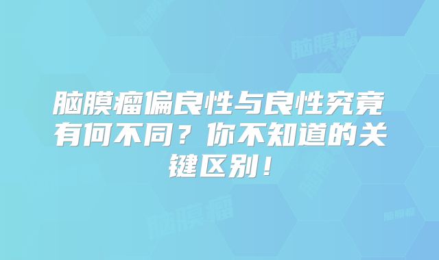 脑膜瘤偏良性与良性究竟有何不同？你不知道的关键区别！