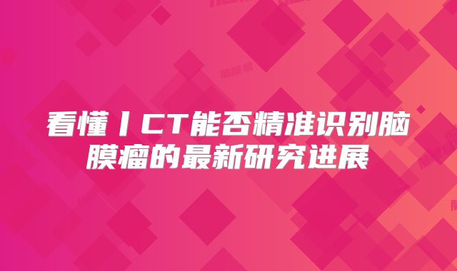 看懂丨CT能否精准识别脑膜瘤的最新研究进展