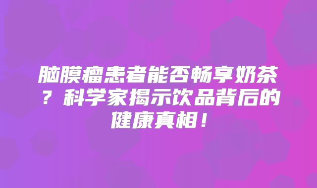 脑膜瘤患者能否畅享奶茶？科学家揭示饮品背后的健康真相！