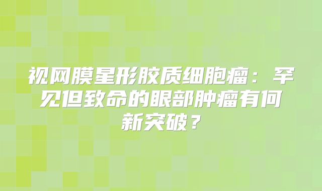 视网膜星形胶质细胞瘤：罕见但致命的眼部肿瘤有何新突破？