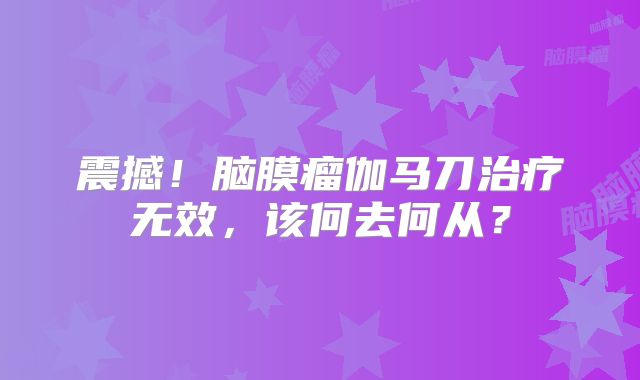 震撼！脑膜瘤伽马刀治疗无效，该何去何从？