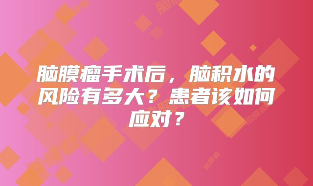 脑膜瘤手术后，脑积水的风险有多大？患者该如何应对？
