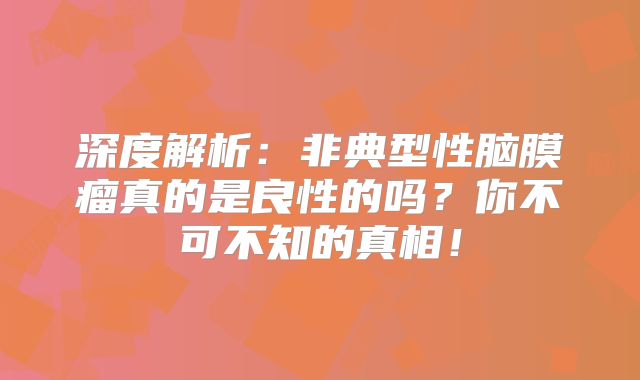 深度解析：非典型性脑膜瘤真的是良性的吗？你不可不知的真相！