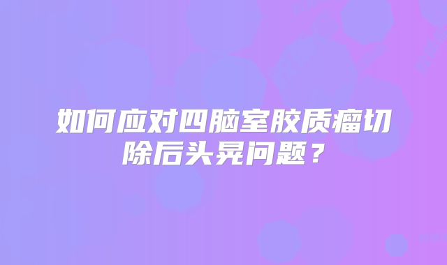 如何应对四脑室胶质瘤切除后头晃问题？