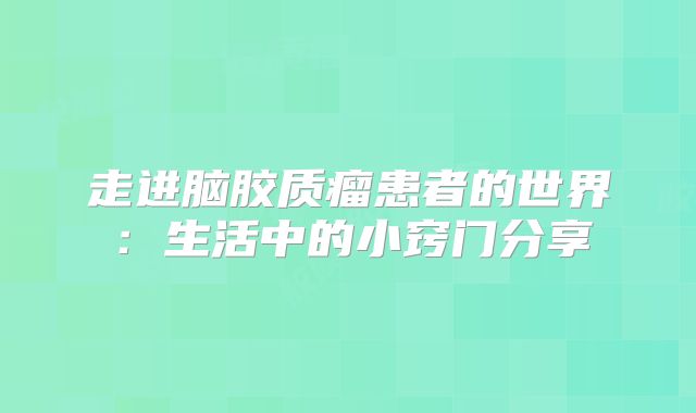 走进脑胶质瘤患者的世界：生活中的小窍门分享