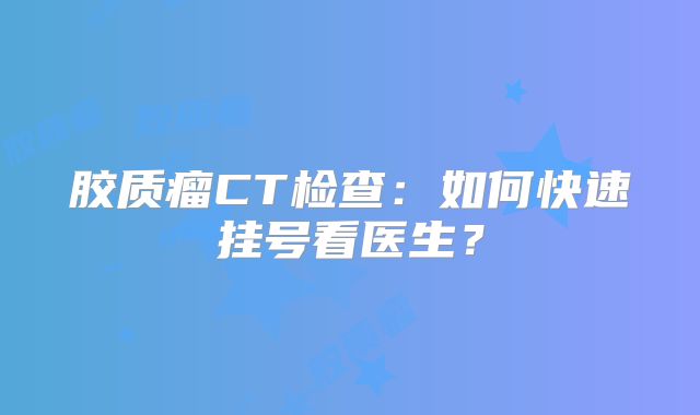 胶质瘤CT检查：如何快速挂号看医生？