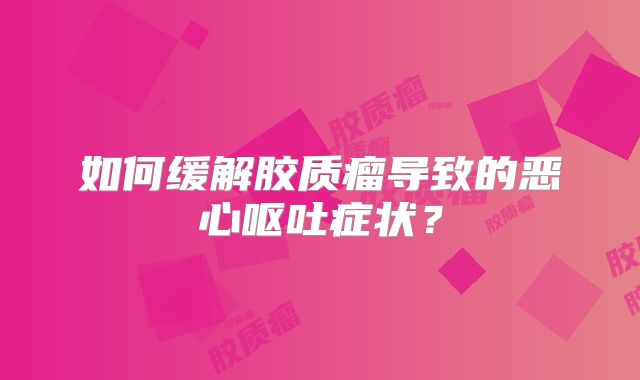 如何缓解胶质瘤导致的恶心呕吐症状？