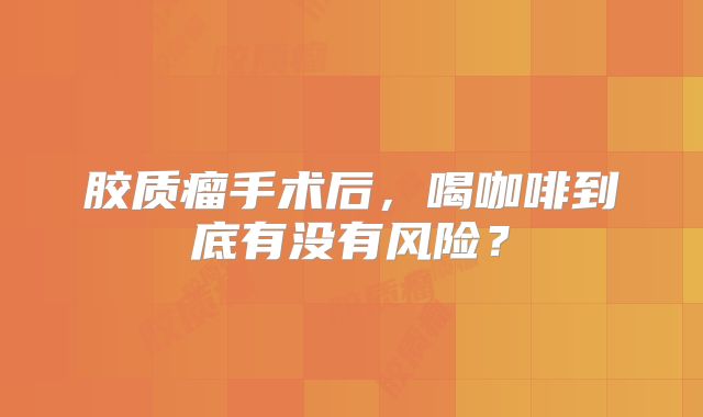 胶质瘤手术后，喝咖啡到底有没有风险？