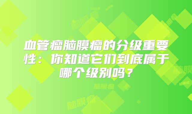 血管瘤脑膜瘤的分级重要性：你知道它们到底属于哪个级别吗？