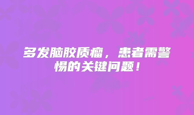 多发脑胶质瘤，患者需警惕的关键问题！