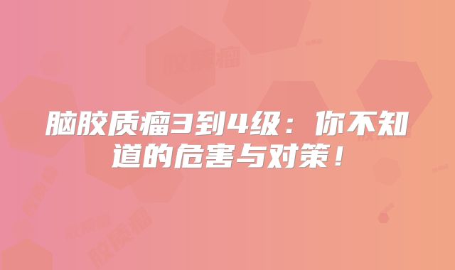 脑胶质瘤3到4级：你不知道的危害与对策！