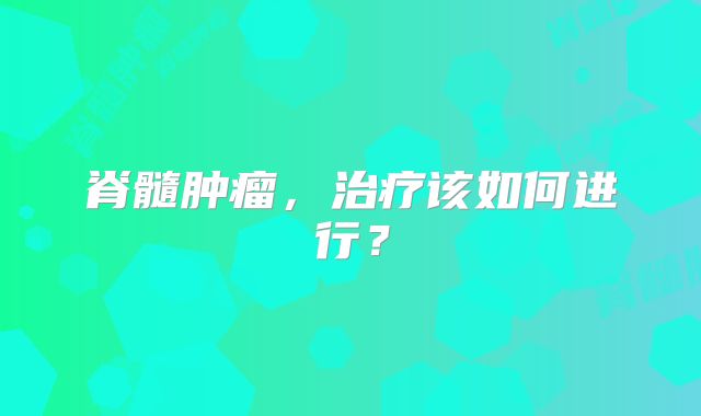 脊髓肿瘤，治疗该如何进行？