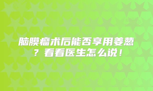 脑膜瘤术后能否享用姜葱？看看医生怎么说！