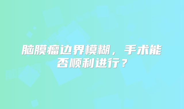 脑膜瘤边界模糊，手术能否顺利进行？