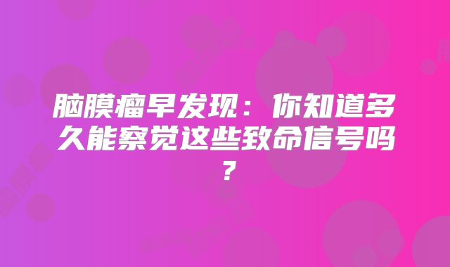 脑膜瘤早发现：你知道多久能察觉这些致命信号吗？