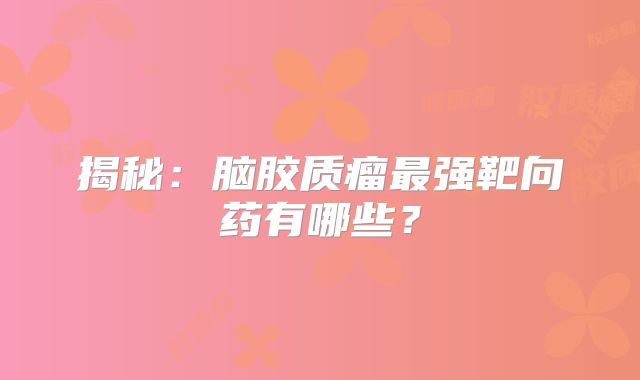 揭秘：脑胶质瘤最强靶向药有哪些？