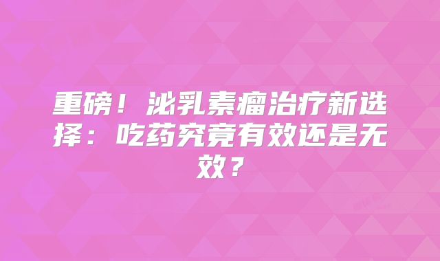 重磅！泌乳素瘤治疗新选择：吃药究竟有效还是无效？