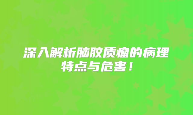 深入解析脑胶质瘤的病理特点与危害！