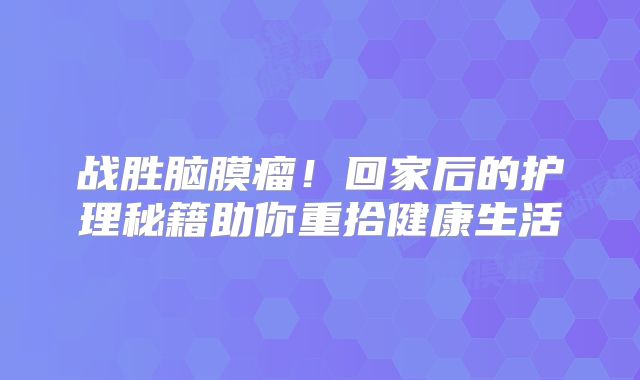 战胜脑膜瘤！回家后的护理秘籍助你重拾健康生活