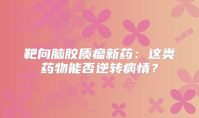 靶向脑胶质瘤新药：这类药物能否逆转病情？