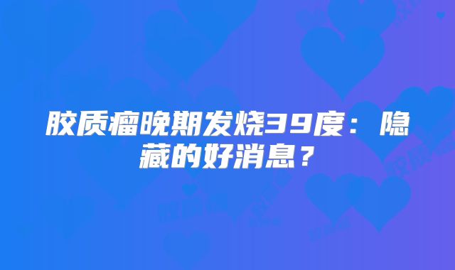 胶质瘤晚期发烧39度：隐藏的好消息？