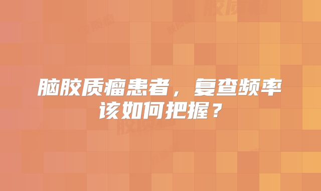 脑胶质瘤患者，复查频率该如何把握？