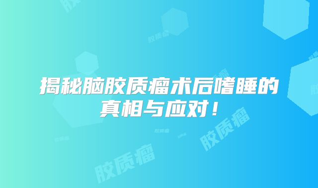 揭秘脑胶质瘤术后嗜睡的真相与应对！