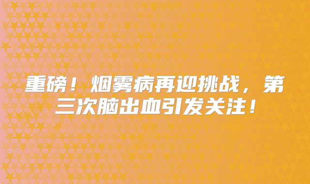 重磅！烟雾病再迎挑战，第三次脑出血引发关注！
