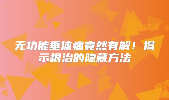 无功能垂体瘤竟然有解！揭示根治的隐藏方法