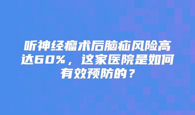 听神经瘤术后脑疝风险高达60%，这家医院是如何有效预防的？