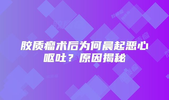 胶质瘤术后为何晨起恶心呕吐？原因揭秘