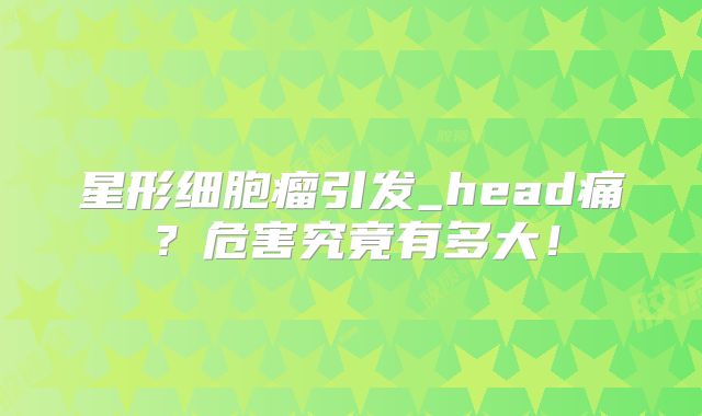 星形细胞瘤引发_head痛？危害究竟有多大！