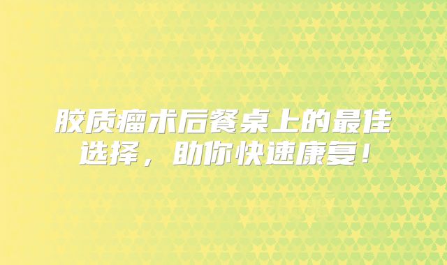 胶质瘤术后餐桌上的最佳选择，助你快速康复！