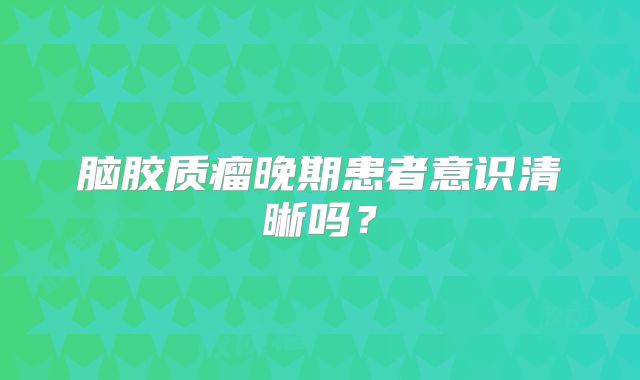 脑胶质瘤晚期患者意识清晰吗？