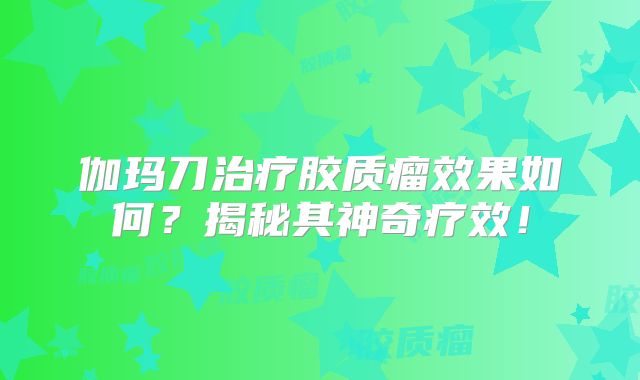 伽玛刀治疗胶质瘤效果如何？揭秘其神奇疗效！