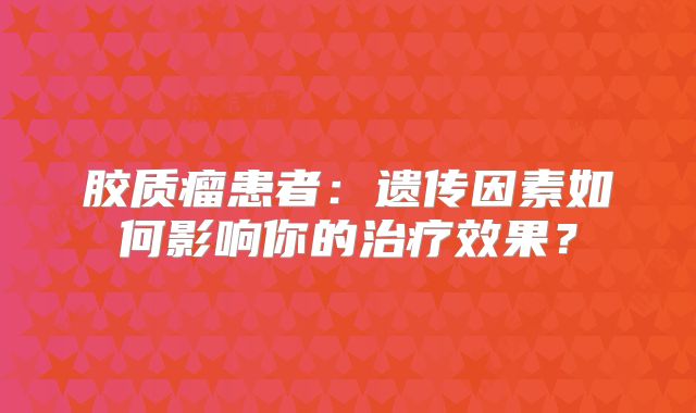 胶质瘤患者：遗传因素如何影响你的治疗效果？