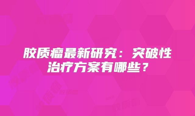 胶质瘤最新研究：突破性治疗方案有哪些？