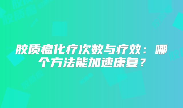 胶质瘤化疗次数与疗效：哪个方法能加速康复？