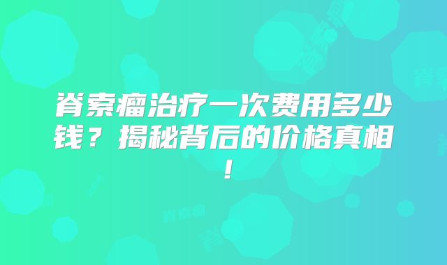 脊索瘤治疗一次费用多少钱？揭秘背后的价格真相！