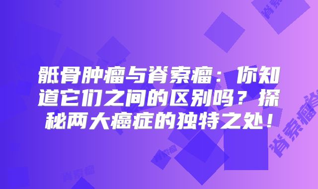 骶骨肿瘤与脊索瘤：你知道它们之间的区别吗？探秘两大癌症的独特之处！