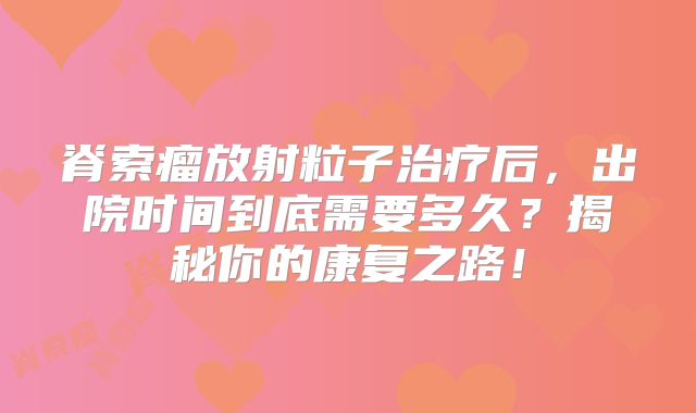 脊索瘤放射粒子治疗后，出院时间到底需要多久？揭秘你的康复之路！