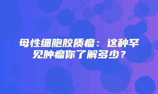 母性细胞胶质瘤：这种罕见肿瘤你了解多少？