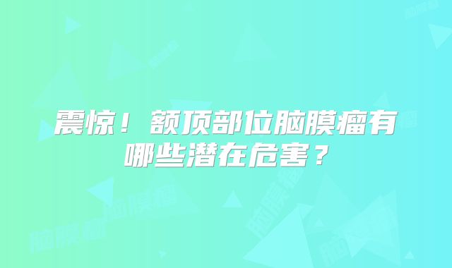 震惊！额顶部位脑膜瘤有哪些潜在危害？