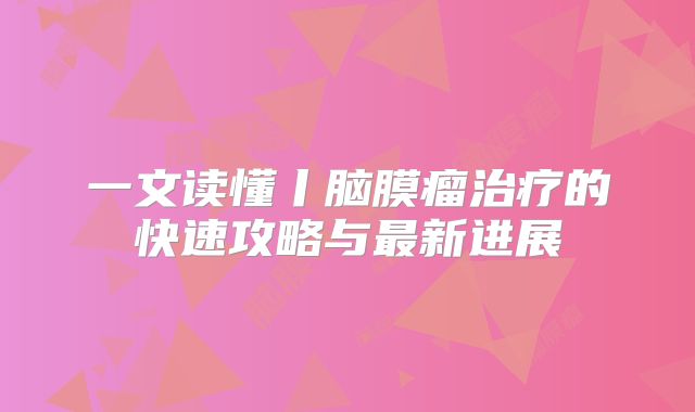 一文读懂丨脑膜瘤治疗的快速攻略与最新进展